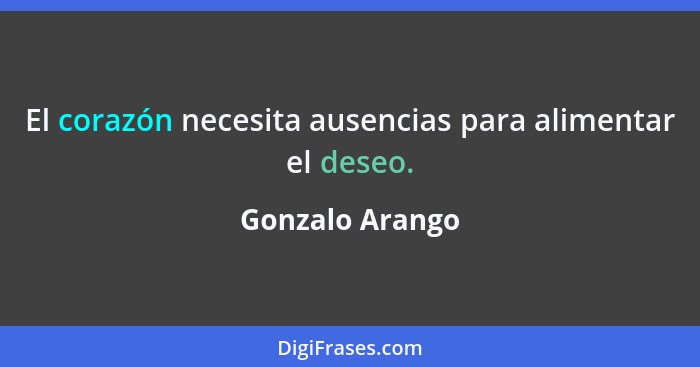 El corazón necesita ausencias para alimentar el deseo.... - Gonzalo Arango