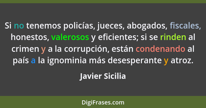 Si no tenemos policías, jueces, abogados, fiscales, honestos, valerosos y eficientes; si se rinden al crimen y a la corrupción, están... - Javier Sicilia