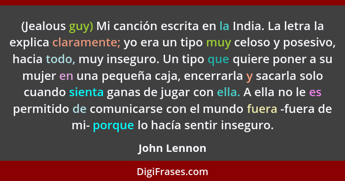 (Jealous guy) Mi canción escrita en la India. La letra la explica claramente; yo era un tipo muy celoso y posesivo, hacia todo, muy inse... - John Lennon