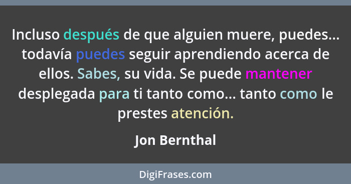 Incluso después de que alguien muere, puedes... todavía puedes seguir aprendiendo acerca de ellos. Sabes, su vida. Se puede mantener de... - Jon Bernthal