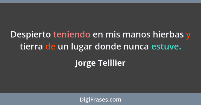 Despierto teniendo en mis manos hierbas y tierra de un lugar donde nunca estuve.... - Jorge Teillier