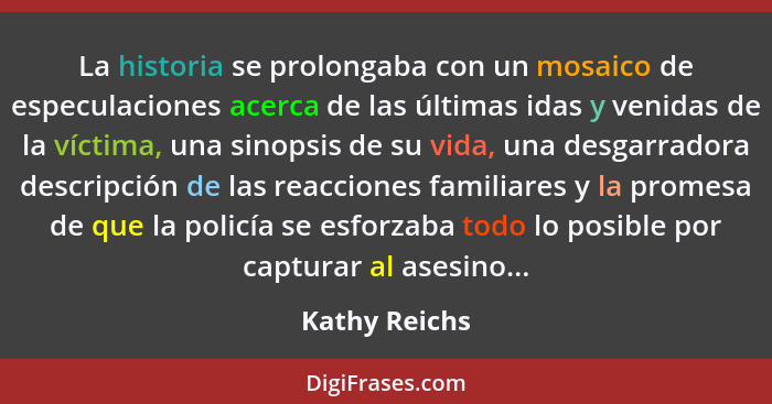 La historia se prolongaba con un mosaico de especulaciones acerca de las últimas idas y venidas de la víctima, una sinopsis de su vida,... - Kathy Reichs