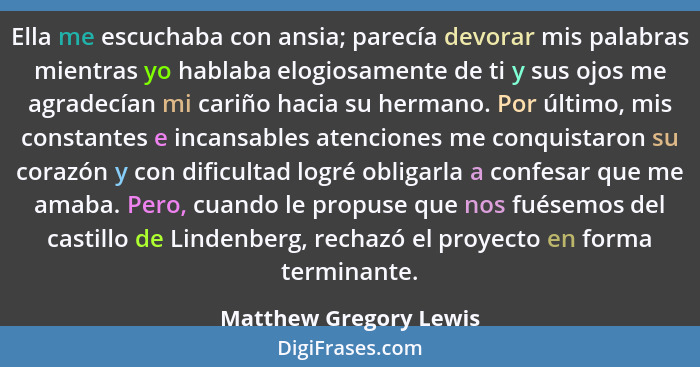 Ella me escuchaba con ansia; parecía devorar mis palabras mientras yo hablaba elogiosamente de ti y sus ojos me agradecían mi... - Matthew Gregory Lewis