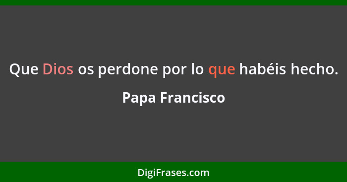 Que Dios os perdone por lo que habéis hecho.... - Papa Francisco