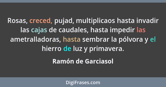 Rosas, creced, pujad, multiplicaos hasta invadir las cajas de caudales, hasta impedir las ametralladoras, hasta sembrar la pólvor... - Ramón de Garciasol