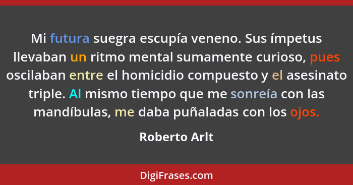 Mi futura suegra escupía veneno. Sus ímpetus llevaban un ritmo mental sumamente curioso, pues oscilaban entre el homicidio compuesto y... - Roberto Arlt