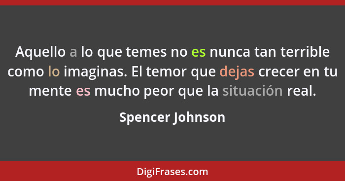 Aquello a lo que temes no es nunca tan terrible como lo imaginas. El temor que dejas crecer en tu mente es mucho peor que la situaci... - Spencer Johnson