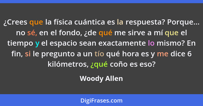 ¿Crees que la física cuántica es la respuesta? Porque... no sé, en el fondo, ¿de qué me sirve a mí que el tiempo y el espacio sean exact... - Woody Allen