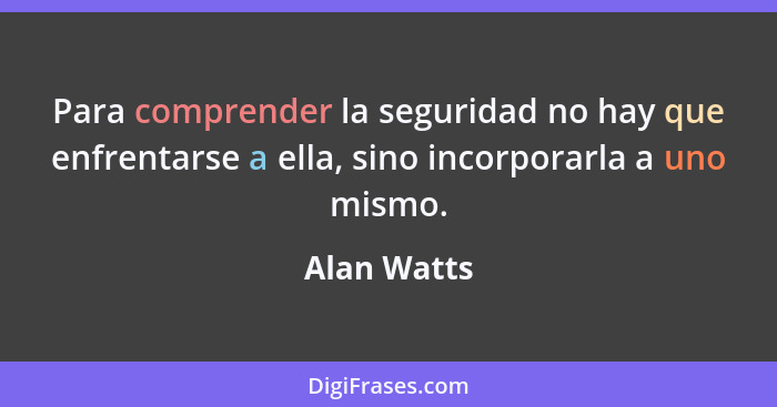 Para comprender la seguridad no hay que enfrentarse a ella, sino incorporarla a uno mismo.... - Alan Watts