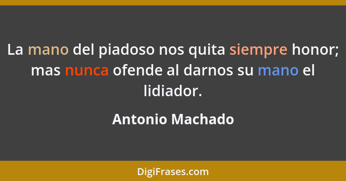 La mano del piadoso nos quita siempre honor; mas nunca ofende al darnos su mano el lidiador.... - Antonio Machado
