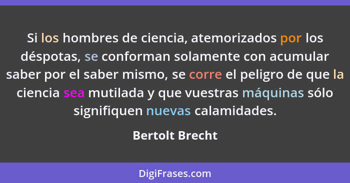 Si los hombres de ciencia, atemorizados por los déspotas, se conforman solamente con acumular saber por el saber mismo, se corre el p... - Bertolt Brecht