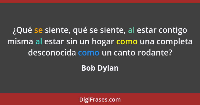 ¿Qué se siente, qué se siente, al estar contigo misma al estar sin un hogar como una completa desconocida como un canto rodante?... - Bob Dylan