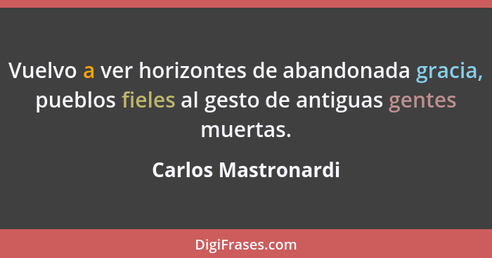 Vuelvo a ver horizontes de abandonada gracia, pueblos fieles al gesto de antiguas gentes muertas.... - Carlos Mastronardi