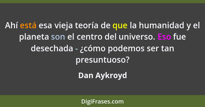 Ahí está esa vieja teoría de que la humanidad y el planeta son el centro del universo. Eso fue desechada - ¿cómo podemos ser tan presunt... - Dan Aykroyd