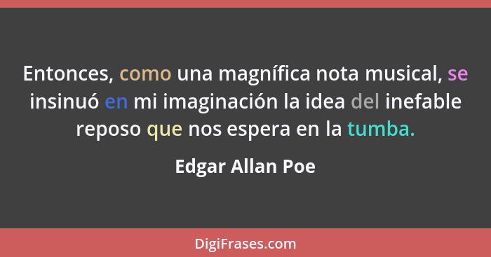 Entonces, como una magnífica nota musical, se insinuó en mi imaginación la idea del inefable reposo que nos espera en la tumba.... - Edgar Allan Poe