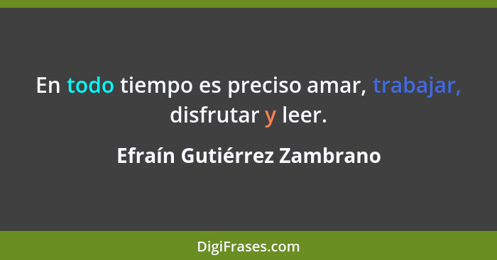 En todo tiempo es preciso amar, trabajar, disfrutar y leer.... - Efraín Gutiérrez Zambrano