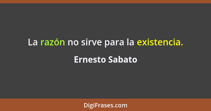 La razón no sirve para la existencia.... - Ernesto Sabato