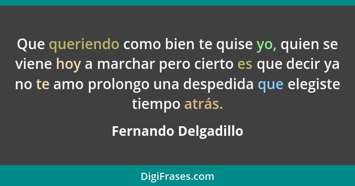 Que queriendo como bien te quise yo, quien se viene hoy a marchar pero cierto es que decir ya no te amo prolongo una despedida q... - Fernando Delgadillo