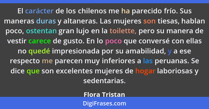 El carácter de los chilenos me ha parecido frío. Sus maneras duras y altaneras. Las mujeres son tiesas, hablan poco, ostentan gran luj... - Flora Tristan