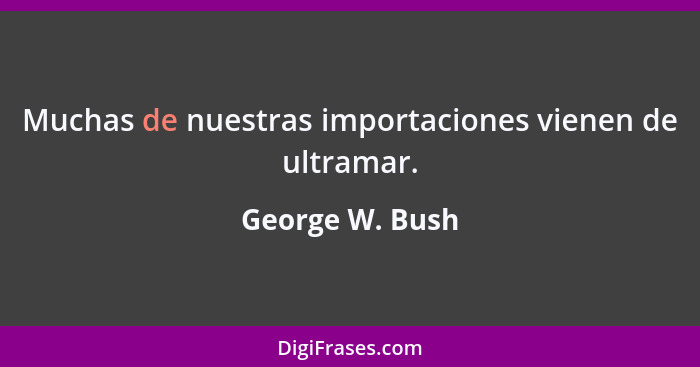 Muchas de nuestras importaciones vienen de ultramar.... - George W. Bush