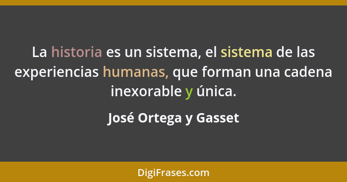 La historia es un sistema, el sistema de las experiencias humanas, que forman una cadena inexorable y única.... - José Ortega y Gasset