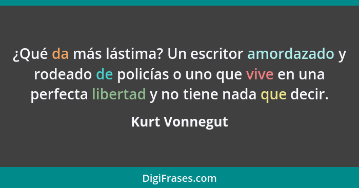 ¿Qué da más lástima? Un escritor amordazado y rodeado de policías o uno que vive en una perfecta libertad y no tiene nada que decir.... - Kurt Vonnegut