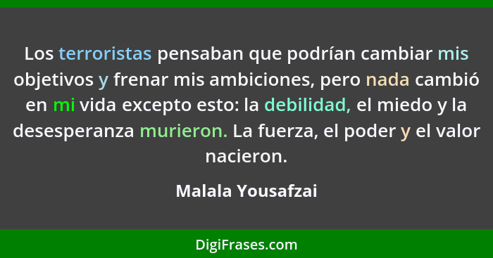 Los terroristas pensaban que podrían cambiar mis objetivos y frenar mis ambiciones, pero nada cambió en mi vida excepto esto: la de... - Malala Yousafzai