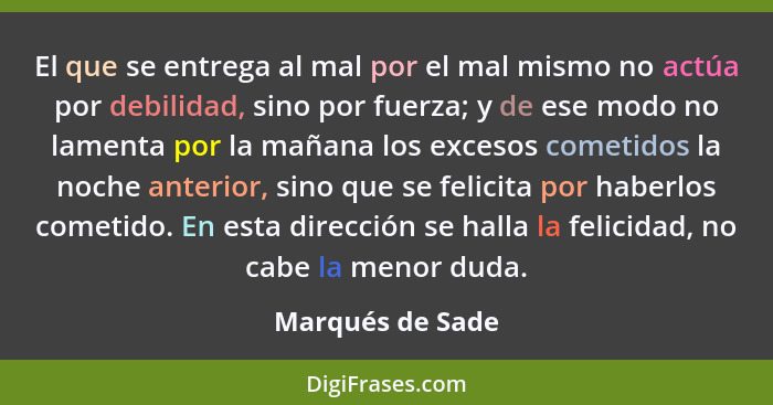 El que se entrega al mal por el mal mismo no actúa por debilidad, sino por fuerza; y de ese modo no lamenta por la mañana los exceso... - Marqués de Sade