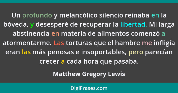 Un profundo y melancólico silencio reinaba en la bóveda, y desesperé de recuperar la libertad. Mi larga abstinencia en materia... - Matthew Gregory Lewis