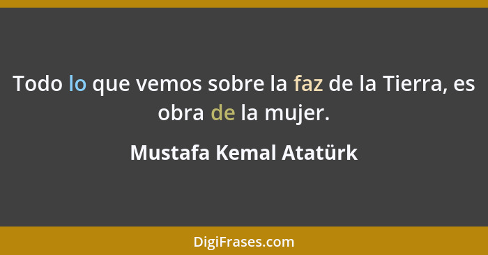 Todo lo que vemos sobre la faz de la Tierra, es obra de la mujer.... - Mustafa Kemal Atatürk