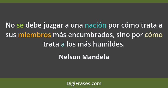 No se debe juzgar a una nación por cómo trata a sus miembros más encumbrados, sino por cómo trata a los más humildes.... - Nelson Mandela