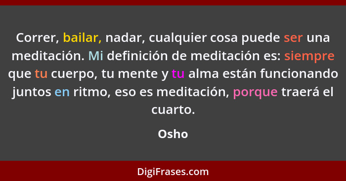 Correr, bailar, nadar, cualquier cosa puede ser una meditación. Mi definición de meditación es: siempre que tu cuerpo, tu mente y tu alma están... - Osho