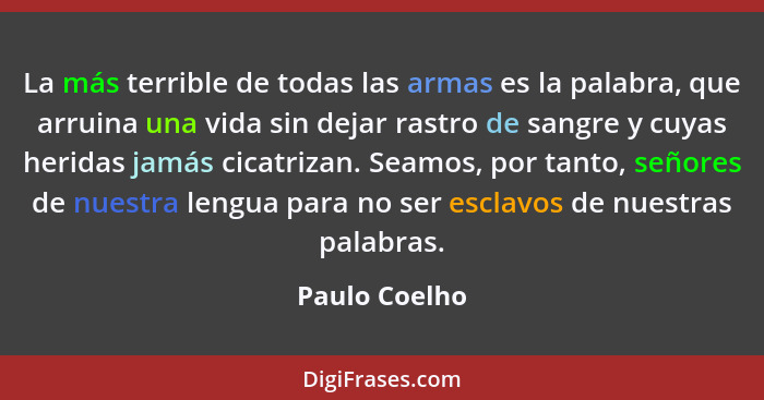 La más terrible de todas las armas es la palabra, que arruina una vida sin dejar rastro de sangre y cuyas heridas jamás cicatrizan. Sea... - Paulo Coelho