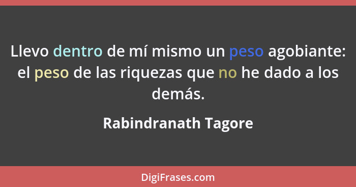 Llevo dentro de mí mismo un peso agobiante: el peso de las riquezas que no he dado a los demás.... - Rabindranath Tagore