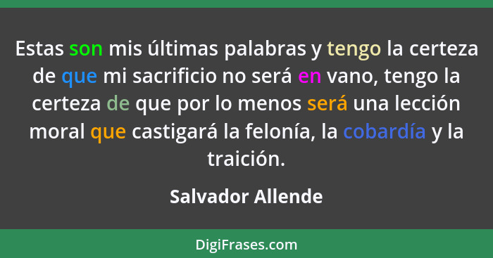 Estas son mis últimas palabras y tengo la certeza de que mi sacrificio no será en vano, tengo la certeza de que por lo menos será u... - Salvador Allende