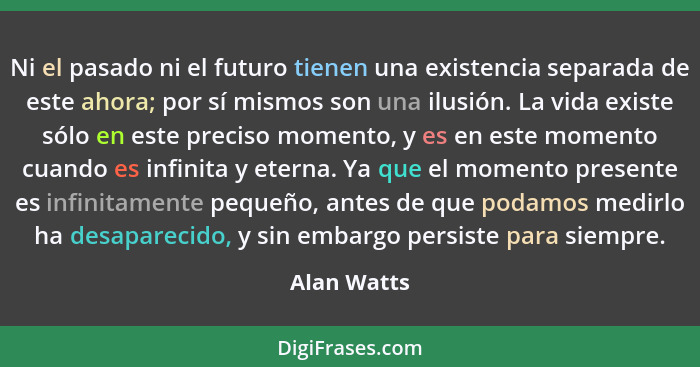 Ni el pasado ni el futuro tienen una existencia separada de este ahora; por sí mismos son una ilusión. La vida existe sólo en este precis... - Alan Watts