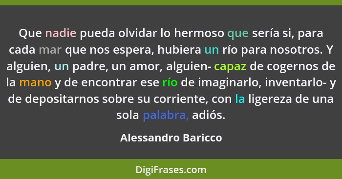 Que nadie pueda olvidar lo hermoso que sería si, para cada mar que nos espera, hubiera un río para nosotros. Y alguien, un padre,... - Alessandro Baricco