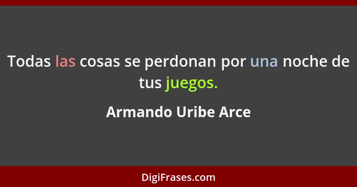 Todas las cosas se perdonan por una noche de tus juegos.... - Armando Uribe Arce