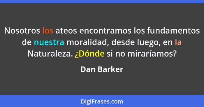 Nosotros los ateos encontramos los fundamentos de nuestra moralidad, desde luego, en la Naturaleza. ¿Dónde si no miraríamos?... - Dan Barker