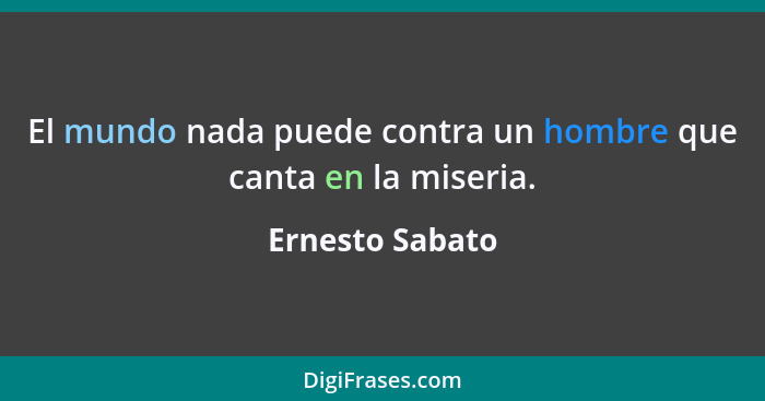 El mundo nada puede contra un hombre que canta en la miseria.... - Ernesto Sabato