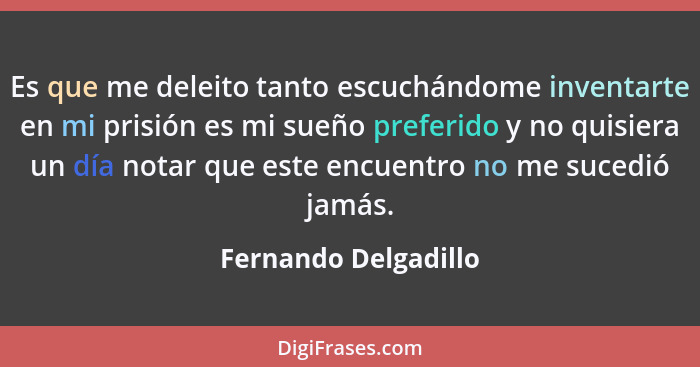 Es que me deleito tanto escuchándome inventarte en mi prisión es mi sueño preferido y no quisiera un día notar que este encuentr... - Fernando Delgadillo