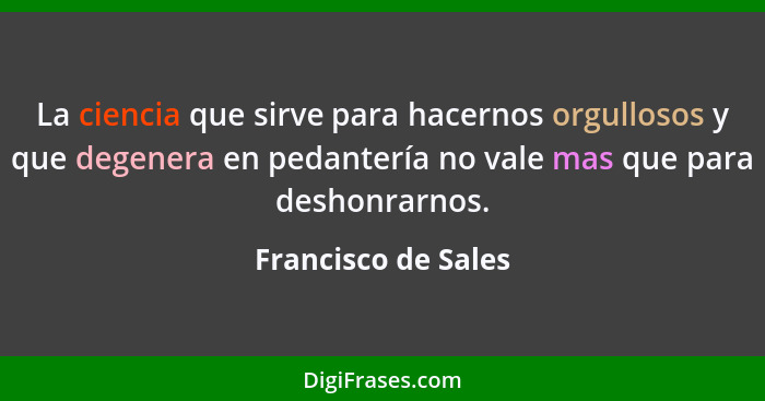 La ciencia que sirve para hacernos orgullosos y que degenera en pedantería no vale mas que para deshonrarnos.... - Francisco de Sales