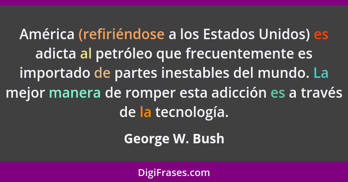 América (refiriéndose a los Estados Unidos) es adicta al petróleo que frecuentemente es importado de partes inestables del mundo. La... - George W. Bush