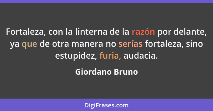 Fortaleza, con la linterna de la razón por delante, ya que de otra manera no serías fortaleza, sino estupidez, furia, audacia.... - Giordano Bruno