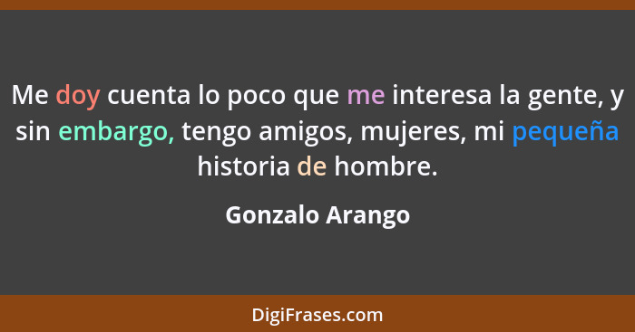 Me doy cuenta lo poco que me interesa la gente, y sin embargo, tengo amigos, mujeres, mi pequeña historia de hombre.... - Gonzalo Arango