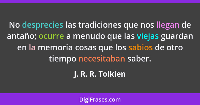 No desprecies las tradiciones que nos llegan de antaño; ocurre a menudo que las viejas guardan en la memoria cosas que los sabios d... - J. R. R. Tolkien