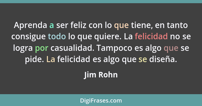 Aprenda a ser feliz con lo que tiene, en tanto consigue todo lo que quiere. La felicidad no se logra por casualidad. Tampoco es algo que se... - Jim Rohn