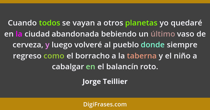 Cuando todos se vayan a otros planetas yo quedaré en la ciudad abandonada bebiendo un último vaso de cerveza, y luego volveré al pueb... - Jorge Teillier