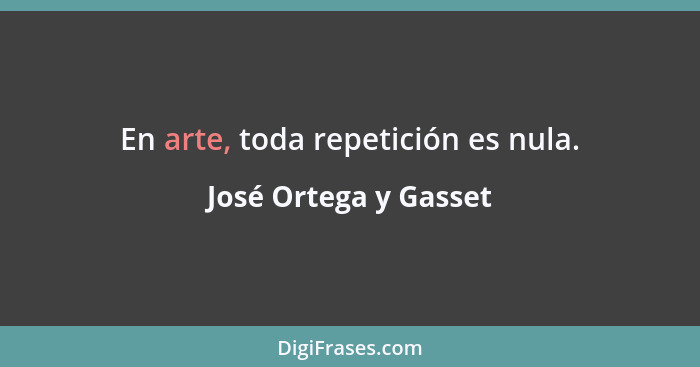 En arte, toda repetición es nula.... - José Ortega y Gasset