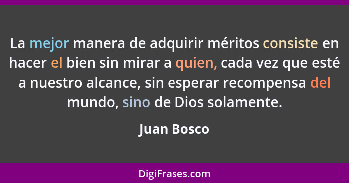 La mejor manera de adquirir méritos consiste en hacer el bien sin mirar a quien, cada vez que esté a nuestro alcance, sin esperar recompe... - Juan Bosco